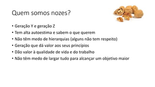 Quem somos nozes? 
• Geração Y e geração Z 
• Tem alta autoestima e sabem o que querem 
• Não têm medo de hierarquias (alguns não tem respeito) 
• Geração que dá valor aos seus princípios 
• Dão valor à qualidade de vida e do trabalho 
• Não têm medo de largar tudo para alcançar um objetivo maior 
 