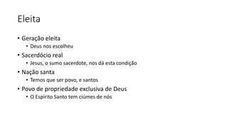 Eleita 
• Geração eleita 
• Deus nos escolheu 
• Sacerdócio real 
• Jesus, o sumo sacerdote, nos dá esta condição 
• Nação santa 
• Temos que ser povo, e santos 
• Povo de propriedade exclusiva de Deus 
• O Espírito Santo tem ciúmes de nós 
 