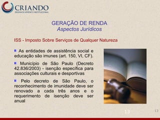 As entidades de assistência social e educação são imunes (art. 150, VI, CF). Município de São Paulo (Decreto 42.836/2003) - isenção específica para associações culturais e desportivas Pelo decreto de São Paulo, o reconhecimento de imunidade deve ser renovado a cada três anos e o requerimento de isenção deve ser anual ISS - Imposto Sobre Serviços de Qualquer Natureza  GERAÇÃO DE RENDA Aspectos Jurídicos 