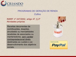 INSRF nº 247/2002, artigo 47, § 2º Atividades próprias PROGRAMAS DE GERAÇÃO DE RENDA Cofins  Receitas decorrentes de contribuições, doações, anuidades ou mensalidades recebidas de associados ou mantenedores,  sem caráter contraprestacional direto , destinadas ao custeio e ao desenvolvimento dos objetivos sociais. 