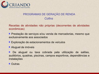 Receitas de atividades não próprias (decorrentes de atividades econômicas) Prestação de serviços e/ou venda de mercadorias, mesmo que exclusivamente aos associados Exploração de estacionamentos de veículos Aluguel de imóveis De aluguel ou taxa cobrada pela utilização de salões, auditórios, quadras, piscinas, campos esportivos, dependências e instalações Outras PROGRAMAS DE GERAÇÃO DE RENDA Cofins  