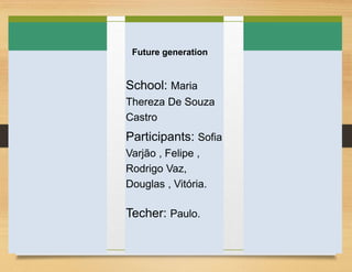 Future generation
School: Maria
Thereza De Souza
Castro
Participants: Sofia
Varjão , Felipe ,
Rodrigo Vaz,
Douglas , Vitória.
Techer: Paulo.
 