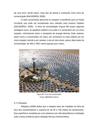 de uma torre, sendo assim, esse tipo de planta é conhecida como torre de
concentração (KALOGIROU, 2009).
O calor concentrado absorvido no receptor é transferido para um fluido
circulante que pode ser armazenado e/ou utilizado para produzir trabalho
(KALOGIROU, 2009). A torre de concentração (Figura 06) possui algumas
vantagens como: os espelhos coletam a luz solar e a concentram em um único
receptor, minimizando assim o transporte de energia térmica. Esse sistema,
assim como o concentrador em disco, por concentrar os raios solares em um
único receptor central e por rastrear o sol em dois eixos, possui altas taxas de
concentração, de 300 a 1500, menor apenas que o disco.

Figura 06: Torre de concentração
Fonte: ABENGOA (2012)

5.1.5 Receptor
Kalogirou (2009) define que o receptor deve ser instalado na linha de
foco dos concentradores e costuma ter de 25 a 150 metros de comprimento.
Sua superfície é revestida por uma cobertura com alta absorbância a irradiação
solar e baixa emitância para irradiação térmica (infravermelho).

 
