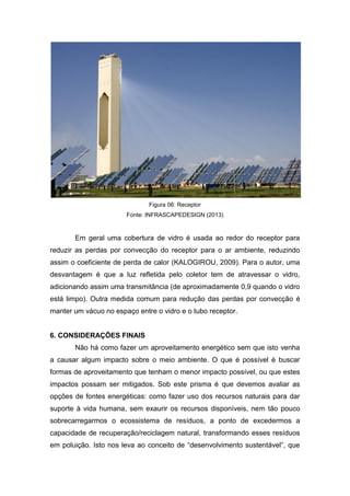 Figura 06: Receptor
Fonte: INFRASCAPEDESIGN (2013)

Em geral uma cobertura de vidro é usada ao redor do receptor para
reduzir as perdas por convecção do receptor para o ar ambiente, reduzindo
assim o coeficiente de perda de calor (KALOGIROU, 2009). Para o autor, uma
desvantagem é que a luz refletida pelo coletor tem de atravessar o vidro,
adicionando assim uma transmitância (de aproximadamente 0,9 quando o vidro
está limpo). Outra medida comum para redução das perdas por convecção é
manter um vácuo no espaço entre o vidro e o tubo receptor.

6. CONSIDERAÇÕES FINAIS
Não há como fazer um aproveitamento energético sem que isto venha
a causar algum impacto sobre o meio ambiente. O que é possível é buscar
formas de aproveitamento que tenham o menor impacto possível, ou que estes
impactos possam ser mitigados. Sob este prisma é que devemos avaliar as
opções de fontes energéticas: como fazer uso dos recursos naturais para dar
suporte à vida humana, sem exaurir os recursos disponíveis, nem tão pouco
sobrecarregarmos o ecossistema de resíduos, a ponto de excedermos a
capacidade de recuperação/reciclagem natural, transformando esses resíduos
em poluição. Isto nos leva ao conceito de “desenvolvimento sustentável”, que

 
