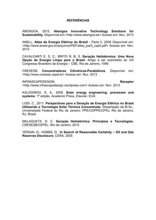REFERÊNCIAS

ABENGOA, 2012. Abengoa Innovative Technology Solutions for
Sustainability. Disponível em:<http://www.abengoa.es> Acesso em: Nov. 2013
ANELL, Atlas de Energia Elétrica do Brasil - Parte II, 2008 Disponível em:
<http://www.aneel.gov.br/arquivos/PDF/atlas_par2_cap5.pdf> Acesso em: Nov.
2013
CAVALCANTI E. S. C.; BRITO R. B. S. Geração Heliotérmica: Uma Nova
Opção de Energia Limpa para o Brasil. Artigo a ser submetido ao VIII
Congresso Brasileiro de Energia – CBE. Rio de Janeiro, 1999.
CRESESB. Concentradores Cilíndricos-Parabólicos.
<http://www.cresesb.cepel.br> Acesso em: Nov. 2013

Disponível

em:

INFRASCAPEDESIGN.
Receptor
<http://www.infrascapedesign.wordpress.com> Acesso em: Nov. 2013
KALOGIROU, S. A., 2009. Solar energy engineering: processes and
systems. 1ª edição, Academic Press, Elsevier, EUA
LODI, C., 2011. Perspectivas para a Geração de Energia Elétrica no Brasil
Utilizando a Tecnologia Solar Térmica Concentrada. Dissertação de M.Sc.,
Universidade Federal do Rio de Janeiro, PPE/COPPE/UFRJ, Rio de Janeiro,
RJ, Brasil.
MALAGUETA, D. C. Geração Heliotérmica :Princípios e Tecnologias.
CRESESB/CEPEL: Rio de Janeiro, 2012
YERGIN, D.; HOBBS, D.. In Search of Reasonable Certainty – Oil and Gás
Reserves Disclosure. CERA, 2005

 