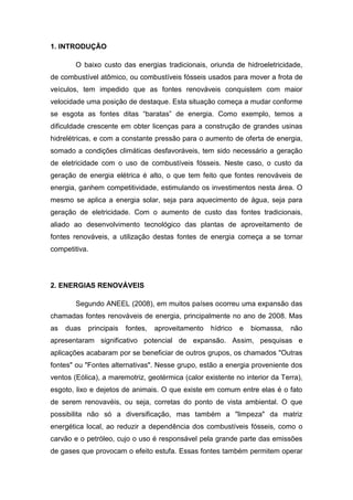 1. INTRODUÇÃO
O baixo custo das energias tradicionais, oriunda de hidroeletricidade,
de combustível atômico, ou combustíveis fósseis usados para mover a frota de
veículos, tem impedido que as fontes renováveis conquistem com maior
velocidade uma posição de destaque. Esta situação começa a mudar conforme
se esgota as fontes ditas “baratas” de energia. Como exemplo, temos a
dificuldade crescente em obter licenças para a construção de grandes usinas
hidrelétricas, e com a constante pressão para o aumento de oferta de energia,
somado a condições climáticas desfavoráveis, tem sido necessário a geração
de eletricidade com o uso de combustíveis fósseis. Neste caso, o custo da
geração de energia elétrica é alto, o que tem feito que fontes renováveis de
energia, ganhem competitividade, estimulando os investimentos nesta área. O
mesmo se aplica a energia solar, seja para aquecimento de água, seja para
geração de eletricidade. Com o aumento de custo das fontes tradicionais,
aliado ao desenvolvimento tecnológico das plantas de aproveitamento de
fontes renováveis, a utilização destas fontes de energia começa a se tornar
competitiva.

2. ENERGIAS RENOVÁVEIS
Segundo ANEEL (2008), em muitos países ocorreu uma expansão das
chamadas fontes renováveis de energia, principalmente no ano de 2008. Mas
as

duas

principais

fontes,

aproveitamento

hídrico

e

biomassa,

não

apresentaram significativo potencial de expansão. Assim, pesquisas e
aplicações acabaram por se beneficiar de outros grupos, os chamados "Outras
fontes" ou "Fontes alternativas". Nesse grupo, estão a energia proveniente dos
ventos (Eólica), a maremotriz, geotérmica (calor existente no interior da Terra),
esgoto, lixo e dejetos de animais. O que existe em comum entre elas é o fato
de serem renovavéis, ou seja, corretas do ponto de vista ambiental. O que
possibilita não só a diversificação, mas também a "limpeza" da matriz
energética local, ao reduzir a dependência dos combustíveis fósseis, como o
carvão e o petróleo, cujo o uso é responsável pela grande parte das emissões
de gases que provocam o efeito estufa. Essas fontes também permitem operar

 