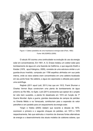 Figura 1: Coletor parabólico de uma impressora à energia solar (Paris, 1882)
Fonte: KALOGIROU (2009)

O século XX ocorreu uma continuidade na evolução do uso da energia
solar em concentradores. Em 1901, A. G. Eneas instalou um coletor solar para
bombeamento de água em uma fazenda da Califórnia, o que segundo Kreith e
Kreider (1978, apud Kalogirou, 2009), consistia de uma estrutura similar a um
guarda-chuva invertido, composto por 1788 espelhos alinhados em sua parte
interna, onde os raios solares eram concentrados em uma caldeira localizada
em seu ponto focal. Na caldeira, a água era vaporizada e utilizada para operar
uma centrífuga.
Ragheb (2011 apud Lodi, 2011) traz que em 1912, Frank Shuman e
Charles Vernon Boys construíram uma planta de bombeamento de água
próximo ao Rio Nilo, no Egito. Lodi (2011) acrescenta que apesar de o projeto
ter sido bem sucedido, a planta foi desativada em 1915 em função da 1ª
Guerra Mundial. Após a guerra, grandes descobertas de campos de petróleo
no Oriente Médio e na Venezuela, contribuíram para a expansão do setor
petrolífero e em paralelo para um esquecimento da energia solar.
Yergin e Hobbs (2005) relatam que durante a década de 1970,
ocorreram o primeiro e o segundo choques do petróleo, em 1973 e 1978
respectivamente, fato que estimulou o incentivo de diversas fontes alternativas
de energia e o desenvolvimento dos atuais modelos de coletores solares, que

 