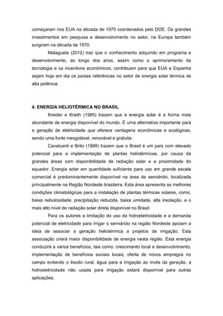 começaram nos EUA na década de 1970 coordenados pelo DOE. Os grandes
investimentos em pesquisa e desenvolvimento no setor, na Europa também
surgiram na década de 1970.
Malagueta (2012) traz que o conhecimento adquirido em programa e
desenvolvimento, ao longo dos anos, assim como o aprimoramento da
tecnologia e os incentivos econômicos, contribuem para que EUA e Espanha
sejam hoje em dia os países referências no setor de energia solar térmica de
alta potência.

4. ENERGIA HELIOTÉRMICA NO BRASIL
Kreider e Kreith (1985) trazem que a energia solar é a forma mais
abundante de energia disponível do mundo. É uma alternativa importante para
a geração de eletricidade que oferece vantagens econômicas e ecológicas,
sendo uma fonte inesgotável, renovável e gratuita.
Cavalcanti e Brito (1999) trazem que o Brasil é um país com elevado
potencial para a implementação de plantas heliotérmicas, por causa da
grandes áreas com disponibilidade de radiação solar e a proximidade do
equador. Energia solar em quantidade suficiente para uso em grande escala
comercial é predominantemente disponível na área de semiárido, localizada
principalmente na Região Nordeste brasileira. Esta área apresenta as melhores
condições climatológicas para a instalação de plantas térmicas solares, como,
baixa nebulosidade, precipitação reduzida, baixa umidade, alta insolação, e o
mais alto nível de radiação solar direta disponível no Brasil.
Para os autores a limitação do uso da hidroeletricidade e a demanda
potencial de eletricidade para irrigar o semiárido na região Nordeste apoiam a
ideia de associar a geração heliotérmica a projetos de irrigação. Esta
associação criará maior disponibilidade de energia nesta região. Esta energia
conduzirá a vários benefícios, tais como: crescimento local e desenvolvimento,
implementação de benefícios sociais locais, oferta de novos empregos no
campo evitando o êxodo rural, água para a irrigação ao invés da geração, a
hidroeletricidade não usada para irrigação estará disponível para outras
aplicações.

 