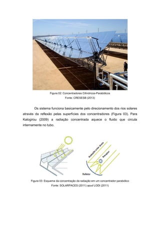 Figura 02: Concentradores Cilíndricos-Parabólicos
Fonte: CRESESB (2013)

Os sistema funciona basicamente pelo direcionamento dos rios solares
através da reflexão pelas superfícies dos concentradores (Figura 03). Para
Kalogirou (2009) a radiação concentrada aquece o fluido que circula
internamente no tubo.

Figura 03: Esquema da concentração da radiação em um concentrador parabólico
Fonte: SOLARPACES (2011) apud LODI (2011)

 