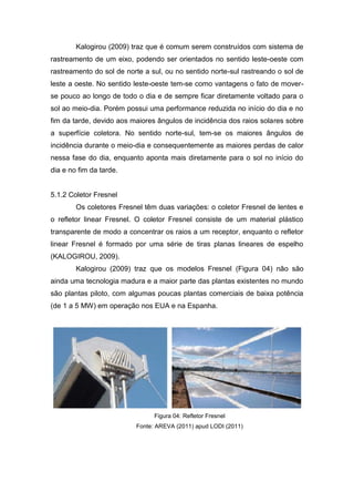 Kalogirou (2009) traz que é comum serem construídos com sistema de
rastreamento de um eixo, podendo ser orientados no sentido leste-oeste com
rastreamento do sol de norte a sul, ou no sentido norte-sul rastreando o sol de
leste a oeste. No sentido leste-oeste tem-se como vantagens o fato de moverse pouco ao longo de todo o dia e de sempre ficar diretamente voltado para o
sol ao meio-dia. Porém possui uma performance reduzida no início do dia e no
fim da tarde, devido aos maiores ângulos de incidência dos raios solares sobre
a superfície coletora. No sentido norte-sul, tem-se os maiores ângulos de
incidência durante o meio-dia e consequentemente as maiores perdas de calor
nessa fase do dia, enquanto aponta mais diretamente para o sol no início do
dia e no fim da tarde.

5.1.2 Coletor Fresnel
Os coletores Fresnel têm duas variações: o coletor Fresnel de lentes e
o refletor linear Fresnel. O coletor Fresnel consiste de um material plástico
transparente de modo a concentrar os raios a um receptor, enquanto o refletor
linear Fresnel é formado por uma série de tiras planas lineares de espelho
(KALOGIROU, 2009).
Kalogirou (2009) traz que os modelos Fresnel (Figura 04) não são
ainda uma tecnologia madura e a maior parte das plantas existentes no mundo
são plantas piloto, com algumas poucas plantas comerciais de baixa potência
(de 1 a 5 MW) em operação nos EUA e na Espanha.

Figura 04: Refletor Fresnel
Fonte: AREVA (2011) apud LODI (2011)

 