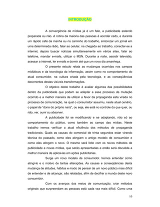 INTRODUÇÃO


              A convergência de mídias já é um fato, a publicidade estando
preparada ou não. A rotina da maioria das pessoas é acordar cedo, e durante
um rápido café da manha ou no caminho do trabalho, sintonizar um jornal em
uma determinada rádio, falar ao celular, na chegada ao trabalho, conectar-se a
internet, depois buscar notícias simultaneamente em vários sites, falar ao
telefone, mandar e-mails, utilizar o MSN. Durante a noite, assistir televisão,
acessar a internet, ler e-mails e dormir até que um novo dia amanheça.
              O presente estudo relata as mudanças ocorridas nos campos
midiáticos e da tecnologia da informação, assim como no comportamento do
atual consumidor, na cultura criada pela tecnologia, e as conseqüências
decorrentes destas visíveis transformações.
              O objetivo deste trabalho é avaliar algumas das possibilidades
dentro da publicidade que podem se adaptar a esse processo de mutação
ocorrido e a melhor maneira de utilizar a favor da propaganda esta virada no
processo de comunicação, na qual o consumidor assumiu, neste atual cenário,
o papel de “dono do próprio nariz”, ou seja, ele está no controle do que quer, ou
não, ver, ouvir ou absorver.
              A publicidade foi se modificando e se adaptando, não só ao
comportamento do público, como também ao campo das mídias. Neste
trabalho iremos verificar a atual eficiência dos métodos de propaganda
tradicionais. Quais as causas do comercial de trinta segundos estar virando
técnica do passado, como eles atingiam o antigo modelo de consumidor e
como eles atingem o novo. O mesmo será feito com os novos métodos de
publicidade e novas mídias, que serão apresentadas e então será discutida a
melhor maneira de aplicá-las em ações publicitárias.
              Surge um novo modelo de consumidor. Iremos entender como
atingi-lo e o motivo de tantas alterações. As causas e conseqüências desta
mudança de atitudes, hábitos e modo de pensar de um novo público mais difícil
de entender e de alcançar, são relatadas, afim de decifrar o mundo deste novo
consumidor.
              Com os avanços dos meios de comunicação, criar métodos
originais que surpreendam as pessoas está cada vez mais difícil. Como uma

                                                                              10
 