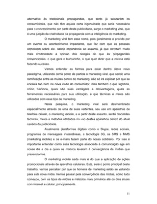alternativa   às   tradicionais   propagandas,   que     tanto       já    saturaram   os
consumidores, que não têm aquela certa ingenuidade que seria necessária
para o convencimento por parte desta publicidade, surge o marketing viral, que
é uma junção da criatividade da propaganda com a inteligência do marketing.
              O marketing viral tem esse nome, pois geralmente é provido por
um evento ou acontecimento impactante, que faz com que as pessoas
comentem sobre ele, dando importância ao assunto, já que devotam muito
mais   credibilidade   à   opinião   dos    colegas    do      que    às    propagandas
convencionais, o que gera o burburinho, o que quer dizer que a notícia está
fazendo sucesso.
              Vamos entender as formas para estar dentro deste novo
paradigma, utilizando como ponto de partida o marketing viral, que sendo uma
ramificação entre as muitas dentro do marketing, não só irá explicar por que se
encaixa tão bem na nova visão do consumidor, mas também o que significa,
como funciona, quais são suas vantagens e desvantagens, quais as
ferramentas necessárias para sua utilização, e que técnicas e meios são
utilizados com esse tipo de marketing.
              Nesta    pesquisa,     o    marketing    viral    será       desmembrado
especialmente através de uma de suas vertentes, seu uso em aparelhos de
telefone celular, o marketing mobile, e a partir deste assunto, serão discutidas
técnicas, meios e métodos utilizados no uso destes aparelhos dentro do atual
cenário da publicidade.
              Atualmente plataformas digitais como o Skype, redes sociais,
programas de mensagens instantâneas, a tecnologia 3G, os SMS e MMS
(marketing mobile) e os e-mails fazem parte do nosso cotidiano. Por isso é
importante entender como essa tecnologia associada à comunicação age em
nosso dia a dia e quais os motivos levaram à convergência de mídias que
presenciamos.
              O marketing mobile nada mais é do que a aplicação de ações
promocionais através de aparelhos celulares. Este, será o ponto principal deste
trabalho, vamos perceber por que os homens de marketing estão se voltando
para esta nova mídia. Iremos passar pela convergência das mídias, como tudo
começou, com os tipos de mídias e métodos mais primários até os dias atuais
com internet e celular, principalmente.


                                                                                       11
 