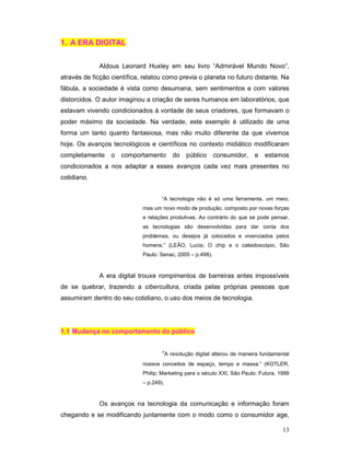 1. A ERA DIGITAL


             Aldous Leonard Huxley em seu livro “Admirável Mundo Novo”,
através de ficção científica, relatou como previa o planeta no futuro distante. Na
fábula, a sociedade é vista como desumana, sem sentimentos e com valores
distorcidos. O autor imaginou a criação de seres humanos em laboratórios, que
estavam vivendo condicionados à vontade de seus criadores, que formavam o
poder máximo da sociedade. Na verdade, este exemplo é utilizado de uma
forma um tanto quanto fantasiosa, mas não muito diferente da que vivemos
hoje. Os avanços tecnológicos e científicos no contexto midiático modificaram
completamente     o comportamento        do   público       consumidor,   e    estamos
condicionados a nos adaptar a esses avanços cada vez mais presentes no
cotidiano.


                                     “A tecnologia não é só uma ferramenta, um meio,
                             mas um novo modo de produção, composto por novas forças
                             e relações produtivas. Ao contrário do que se pode pensar,
                             as tecnologias são desenvolvidas para dar conta dos
                             problemas, ou desejos já colocados e vivenciados pelos
                             homens.” (LEÃO, Lucia; O chip e o caleidoscópio, São
                             Paulo: Senac, 2005 – p.498).



             A era digital trouxe rompimentos de barreiras antes impossíveis
de se quebrar, trazendo a cibercultura, criada pelas próprias pessoas que
assumiram dentro do seu cotidiano, o uso dos meios de tecnologia.




1.1 Mudança no comportamento do público


                                     “A revolução digital alterou de maneira fundamental
                             nossos conceitos de espaço, tempo e massa.” (KOTLER,
                             Philip; Marketing para o século XXI, São Paulo: Futura, 1999
                             – p.249).



             Os avanços na tecnologia da comunicação e informação foram
chegando e se modificando juntamente com o modo como o consumidor age,

                                                                                      13
 