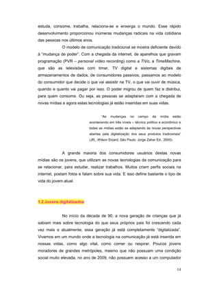 estuda, consome, trabalha, relaciona-se e enxerga o mundo. Esse rápido
desenvolvimento proporcionou inúmeras mudanças radicais na vida cotidiana
das pessoas nos últimos anos.
             O modelo de comunicação tradicional se mostra deficiente devido
à “mudança de poder”. Com a chegada da internet, de aparelhos que gravam
programação (PVR – personal vídeo recording) como a TiVo, a TimeMachine,
que são as televisões com timer, TV digital e sistemas digitais de
armazenamentos de dados, de consumidores passivos, passamos ao modelo
do consumidor que decide o que vai assistir na TV, o que vai ouvir de música,
quando e quanto vai pagar por isso. O poder migrou de quem faz e distribui,
para quem consome. Ou seja, as pessoas se adaptaram com a chegada de
novas mídias e agora estas tecnologias já estão inseridas em suas vidas.


                                   “As   mudanças     no    campo    da   mídia   estão
                            acontecendo em três níveis – técnico político e econômico e
                            todas as mídias estão se adaptando às novas perspectivas
                            abertas pela digitalização dos seus produtos tradicionais”
                            (JR., Wilson Dizard, São Paulo: Jorge Zahar Ed., 2000).



             A grande maioria dos consumidores usuários destas novas
mídias são os jovens, que utilizam as novas tecnologias da comunicação para
se relacionar, para estudar, realizar trabalhos. Muitos criam perfis sociais na
internet, postam fotos e falam sobre sua vida. E isso define bastante o tipo de
vida do jovem atual.




1.2 Jovens digitalizados


             No início da década de 90, a nova geração de crianças que já
sabiam mais sobre tecnologia do que seus próprios pais foi crescendo cada
vez mais e atualmente, essa geração já está completamente “digitalizada”.
Vivemos em um mundo onde a tecnologia na comunicação já está inserida em
nossas vidas, como algo vital, como comer ou respirar. Poucos jovens
moradores de grandes metrópoles, mesmo que não possuam uma condição
social muito elevada, no ano de 2009, não possuem acesso a um computador

                                                                                      14
 