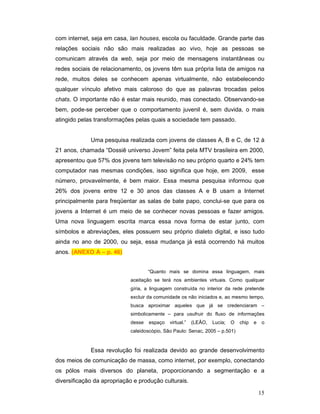 com internet, seja em casa, lan houses, escola ou faculdade. Grande parte das
relações sociais não são mais realizadas ao vivo, hoje as pessoas se
comunicam através da web, seja por meio de mensagens instantâneas ou
redes sociais de relacionamento, os jovens têm sua própria lista de amigos na
rede, muitos deles se conhecem apenas virtualmente, não estabelecendo
qualquer vínculo afetivo mais caloroso do que as palavras trocadas pelos
chats. O importante não é estar mais reunido, mas conectado. Observando-se
bem, pode-se perceber que o comportamento juvenil é, sem duvida, o mais
atingido pelas transformações pelas quais a sociedade tem passado.


             Uma pesquisa realizada com jovens de classes A, B e C, de 12 à
21 anos, chamada “Dossiê universo Jovem” feita pela MTV brasileira em 2000,
apresentou que 57% dos jovens tem televisão no seu próprio quarto e 24% tem
computador nas mesmas condições, isso significa que hoje, em 2009, esse
número, provavelmente, é bem maior. Essa mesma pesquisa informou que
26% dos jovens entre 12 e 30 anos das classes A e B usam a Internet
principalmente para freqüentar as salas de bate papo, conclui-se que para os
jovens a Internet é um meio de se conhecer novas pessoas e fazer amigos.
Uma nova linguagem escrita marca essa nova forma de estar junto, com
símbolos e abreviações, eles possuem seu próprio dialeto digital, e isso tudo
ainda no ano de 2000, ou seja, essa mudança já está ocorrendo há muitos
anos. (ANEXO A – p. 46)


                                    “Quanto mais se domina essa linguagem, mais
                            aceitação se terá nos ambientes virtuais. Como qualquer
                            gíria, a linguagem construída no interior da rede pretende
                            excluir da comunidade os não iniciados e, ao mesmo tempo,
                            busca aproximar aqueles que já se credenciaram –
                            simbolicamente – para usufruir do fluxo de informações
                            desse   espaço   virtual.”   (LEÃO,   Lucia;   O   chip   e    o
                            caleidoscópio, São Paulo: Senac, 2005 – p.501)



             Essa revolução foi realizada devido ao grande desenvolvimento
dos meios de comunicação de massa, como internet, por exemplo, conectando
os pólos mais diversos do planeta, proporcionando a segmentação e a
diversificação da apropriação e produção culturais.

                                                                                          15
 