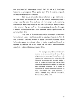 que a eficiência do boca-a-boca é muito maior do que a da publicidade
tradicional. A propaganda falada ganha com 61% de retorno, enquanto
publicidade na televisão fica com 30%.
             Com isso, o consumidor não acredita mais no que é oferecido a
ele pelas mídias. Um exemplo é o fato de que pessoas sempre perguntam a
amigos a opinião sobre filmes ou livros, pois nem sempre sentem confiança
nas resenhas e sinopses divulgadas em sites ou comerciais. Mesmo que um
crítico renomado diga que um filme é ótimo, se o colega de trabalho afirma que
é péssimo, o consumidor acredita muito mais nele, mesmo correndo o risco de
perder um bom filme.
             Com todas as facilidades de acesso a informação, o consumidor
tem muito mais acesso e facilidade de obtê-las a qualquer hora do dia. Além de
tudo, fica muito mais fácil consultar a opinião de outro consumidor, porque
todos podem postar comentários, críticas ou elogios em portais wiki, aonde as
opiniões de pessoas que nunca vimos na vida estão instantaneamente
acessíveis e a disposição de quem quiser vê-las.


                                         “Se os antigos consumidores eram tidos como
                                 passivos, os novos consumidores são ativos. Se os
                                 antigos consumidores eram previsíveis e ficavam onde
                                 mandavam que ficassem, os novos consumidores são
                                 migratórios, demonstrando uma declinante lealdade a
                                 redes ou a meios de comunicação. Se os antigos
                                 consumidores eram indivíduos isolados, os novos são
                                 mais conectados socialmente. Se o trabalho de
                                 consumidores de mídia já foi silencioso e invisível, os
                                 novos   consumidores     são   agora   barulhentos    e
                                 públicos.” (JENKINS, Henry; Cultura da Convergência,
                                 São Paulo: Aleph, 2008 – p. 45)




                                                                                      19
 