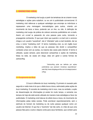 2. MARKETING VIRAL


                O marketing viral surgiu a partir de tentativas de se criarem novas
estratégias e ações para substituir, ou se unir à publicidade convencional. O
marketing viral refere-se a qualquer estratégia que encoraje os indivíduos a
repassarem      uma mensagem        mercadológica        para    outros,    criando    um
movimento de boca a boca, podendo ser on line, ou não. A definição de
marketing viral surgiu da prática de colocar anúncios publicitários em e-mails.
Assim um e-mail ia passando de uma pessoa para outra, tornando a
propaganda conhecida. O que quer dizer que quando o e-mail com o anúncio
chega a um usuário “suscetível”, ele é “infectado” pelo e-mail recebido, daí se
criou o nome “marketing viral”. O termo marketing viral, ou em inglês buzz
marketing, implica a idéia de que as pessoas irão dividir e compartilhar
conteúdo umas com as outras, na maioria das vezes pela internet. O termo é
utilizado, quase sempre, para descrever campanhas e ações de marketing
feitas na rede, às vezes em blogs, sites em geral e outras formas de
astroturfing.


                                              “Astroturfing pode ser definido por ações
                                    publicitárias que parecem iniciativas espontâneas”.
                                    (site:http://www.blogdeguerrilha.com.br/category/astrot
                                    urfing)


2.1 Surgimento do Buzz


                O buzz é diferente do buzz marketing. O primeiro é causado pelo
segundo e nada mais é do que o efeito boca a boca, estimulado pelas ações de
buzz marketing. O conceito de marketing viral é novo, mas na verdade, a ação
de disseminação de informações já existe há muito tempo, e somente nos
tempos de hoje ele está sendo utilizado de maneira mais estratégica a favor da
publicidade. O marketing viral trata-se do efeito boca a boca, do movimento de
informações pelas redes sociais. Pode acontecer espontaneamente, sem o
estímulo do homem de marketing ou de outra pessoa qualquer como um
usuário da Internet. O que faz o “bochicho” dar tão certo, é o fato de que uma
pessoa fala para a outra e depois conta para seus familiares, que contam para

                                                                                        20
 