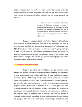 os seus amigos e assim por diante. As pessoas gostam de vínculos, gostam de
partilhar informações, idéias e opiniões. Isso tudo por que elas confiam muito
mais no que um amigo próximo lhes conta do que em uma propaganda da
televisão.


                                         “Como um todo, os consumidores sabem mais
                                 a respeito de fabricação, motivação e vendas. A
                                 propaganda tradicional pode ser divertida e às vezes
                                 informativa; mas raramente impulsiona a ação, pois já
                                 não causa o mesmo afeito convincente ao consumidor”
                                 ( Buzz: A era do marketing viral, São Paulo: Cultrix,
                                 2003 – p. 11).



             Segundo pesquisa realizada pela Nielsen Global em 2007, a fonte
mais confiável de informação sobre produtos de alta tecnologia é o boca a
boca, ou buzz, com 78%, em segundo lugar, jornais com 63% e televisão com
56%. Então, diante destes resultados, é possível compreender por que o boca
a boca funciona tanto, os consumidores têm tanta confiança em amigos ou
parentes, que acabam se sentindo estimulados a passar o que ouviram para
frente, criando situações de empatia que passam confiança para as outras
pessoas que estão recebendo o conteúdo.


2.2 Vantagens do Buzz Marketing


             Segundo os autores do livro “Buzz: a era do marketing viral",
existem três grandes vantagens que impulsionaram o marketing viral, tornando-
o uma técnica quase que infalível, são elas: O buzz marketing é barato,
imediato e direto. O Marketing viral é barato por que apenas uma pequena
parte do orçamento dos planos tradicionais de marketing é utilizada. O e-mail,
por exemplo, reduz exponencialmente os custos de uma campanha, já que os
próprios usuários fazem todo o trabalho, que é a divulgação. Uma das
principais razões do uso de marketing viral em campanhas são orçamentos
apertados e a necessidade de maior controle do uso dos fundos de marketing.
Em segundo lugar, o Marketing viral é imediato, pois em sua maioria é
realizado on-line, onde a velocidade de troca de informações é maior do que
em qualquer outro meio. O e-mail tornou a comunicação instantânea com
                                                                                   21
 