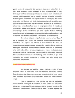 grande número de pessoas tão fácil quanto um clicar de um botão. Além do e-
mail, outra ferramenta facilita a rapidez na troca de informações, o SMS.
Enviado por telefones celulares permite que as pessoas sejam contatadas em
qualquer lugar que estejam, seja no trabalho, em casa, faculdade. O conteúdo
da mensagem é disseminado com rapidez incrível no ciberespaço. Por último,
o marketing viral é direto, pois ele é direcionado exatamente ao público alvo,
tornando a mensagem quase que personalizada. A indicação de um amigo ou
colega traz a sensação de fazer parte de um grupo excelente de iniciados, e
tudo isso tem grande significado para o consumidor cada vez mais exigente. A
personalização é uma característica que torna a pratica do buzz marketing
excessivamente encantadora para as marcas destinadas ao público jovem, que
se mostram mais adversos e incrédulos à propaganda de massa habitual.
             Um estudo realizado por profissionais, presente no livro “Buzz: A
era do marketing viral”, mostra que realmente existem pessoas avessas à
publicidade, ele explorou as atitudes e comportamento de mídia de
consumidores que alegam detestar propagandas e assim não se expõem a
mensagens publicitárias, e constataram que apesar desse tipo de consumidor
evitar a televisão, rádio, e revistas, eles possuem o mesmo nível de acesso a
internet das pessoas com atitudes mais favoráveis à propaganda. Isso quer
dizer que estão suscetíveis ao buzz marketing, e não percebem, já que ele é
propagado por pessoas conhecidas e amigos, sem que pareça uma
propaganda convencional.


2.3 Disseminação de informações


             Os autores Ira Matathia, Marian Salzman e Ann O’Reilly
designam o boca a boca como aquilo de chamamos de WORM (verme).
Segundo eles, o buzz é como um verme, que naquele momento, como que do
nada, uma idéia, uma pessoa ou produto parece estar e toda parte ao mesmo
tempo.
             Tudo é causado por uma corrente na qual se enquadram
participantes em um conjunto de caracteres, e esses por sua vez, selecionam
outros com o mesmo perfil, que selecionam outros, e assim por diante. Os
primeiros a conhecerem o conteúdo são os “Alfas”, ou seja, aqueles que


                                                                           22
 