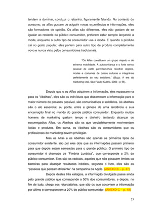 tendem a dominar, conduzir o rebanho, figuramente falando. No contexto do
consumo, os alfas gostam de adquirir novas experiências e informações, eles
são formadores de opinião. Os alfas são diferentes, eles não gostam de se
igualar ao restante do público consumidor, preferem estar sempre lançando a
moda, enquanto o outro tipo de consumidor usa a moda. E quando o produto
cai no gosto popular, eles partem para outro tipo de produto completamente
novo e nunca visto pelos consumidores tradicionais.


                                          “Os Alfas constituem um grupo viajado e de
                                  extrema mobilidade. A autoconfiança e o forte senso
                                  pessoal de estilo permitem-lhes recolher objetos,
                                  modas e costumes de outras culturas e integrá-los
                                  perfeitamente ao seu cotidiano.” (Buzz: A era do
                                  marketing viral, São Paulo: Cultrix, 2003 - p 45).



             Depois que o os Alfas adquirem a informação, eles repassam-na
para os “Abelhas”, eles são os indivíduos que disseminam a informação para o
maior número de pessoas possível, são comunicativos e solidários. As abelhas
são o elo essencial, ou ponte, entre a gênese de uma tendência e sua
encarnação final no mundo do grande público consumidor. Enquanto muitos
homens de marketing gastam tempo e dinheiro tentando alcançar os
escorregadios Alfas, os Abelhas são os que verdadeiramente movimentam
idéias e produtos. Em suma, os Abelhas são os consumidores que os
profissionais de marketing devem privilegiar.
             Mas os Alfas e os Abelhas são apenas os primeiros tipos de
consumidor existente, são por eles dois que as informações passam primeiro
para que depois sejam semeadas para o grande público. O primeiro tipo de
consumidor é chamado de “Fímbria Lunática”, que corresponde a 2% do
público consumidor. Eles são os radicais, aqueles que não possuem limites ou
barreiras para alcançar resultados inéditos, segundo o livro, eles são as
“pessoas que pensam diferente” na campanha da Apple. (ANEXO B – p. 47)
             Depois destes três estágios, a informação divulgada passa ainda
pelo grande público que corresponde a 50% dos consumidores, e depois, no
fim de tudo, chega aos retardatários, que são os que absorvem a informação
por último e correspondem a 20% do público consumidor. (ANEXO C – p. 48)


                                                                                       23
 