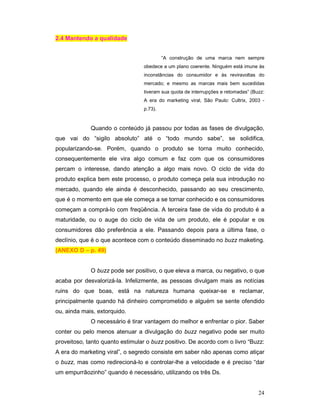 2.4 Mantendo a qualidade


                                          “A construção de uma marca nem sempre
                                 obedece a um plano coerente. Ninguém está imune às
                                 inconstâncias do consumidor e às reviravoltas do
                                 mercado; e mesmo as marcas mais bem sucedidas
                                 tiveram sua quota de interrupções e retomadas” (Buzz:
                                 A era do marketing viral, São Paulo: Cultrix, 2003 -
                                 p.73).



             Quando o conteúdo já passou por todas as fases de divulgação,
que vai do “sigilo absoluto” até o “todo mundo sabe”, se solidifica,
popularizando-se. Porém, quando o produto se torna muito conhecido,
consequentemente ele vira algo comum e faz com que os consumidores
percam o interesse, dando atenção a algo mais novo. O ciclo de vida do
produto explica bem este processo, o produto começa pela sua introdução no
mercado, quando ele ainda é desconhecido, passando ao seu crescimento,
que é o momento em que ele começa a se tornar conhecido e os consumidores
começam a comprá-lo com freqüência. A terceira fase de vida do produto é a
maturidade, ou o auge do ciclo de vida de um produto, ele é popular e os
consumidores dão preferência a ele. Passando depois para a última fase, o
declínio, que é o que acontece com o conteúdo disseminado no buzz maketing.
(ANEXO D – p. 49)


             O buzz pode ser positivo, o que eleva a marca, ou negativo, o que
acaba por desvalorizá-la. Infelizmente, as pessoas divulgam mais as notícias
ruins do que boas, está na natureza humana queixar-se e reclamar,
principalmente quando há dinheiro comprometido e alguém se sente ofendido
ou, ainda mais, extorquido.
             O necessário é tirar vantagem do melhor e enfrentar o pior. Saber
conter ou pelo menos atenuar a divulgação do buzz negativo pode ser muito
proveitoso, tanto quanto estimular o buzz positivo. De acordo com o livro “Buzz:
A era do marketing viral”, o segredo consiste em saber não apenas como atiçar
o buzz, mas como redirecioná-lo e controlar-lhe a velocidade e é preciso “dar
um empurrãozinho” quando é necessário, utilizando os três Ds.


                                                                                   24
 