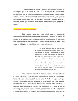 O primeiro deles se chama “Definição” e consiste no impulso da
mensagem, que é o centro do buzz. Se a mensagem for impulsionada
corretamente, ela se implantará largamente. O segundo trata de reconhecer
onde sua marca está a determinada altura do fluxo do impulso, em qualquer
tempo e se chama “Diagnóstico”. E o terceiro, “Divinação”, significa perceber a
mudança antes que aconteça. Instrumento indispensável para preparar o
futuro.


2.5 Chamar a atenção do público


             Está   ficando   cada   vez    mais    difícil   para    a     propaganda
convencional encontrar a maneira correta de chamar a atenção do público. O
choque se dá quando ocorre o desconhecido, o surpreendente. O que choca
hoje, é bem diferente do que chamava a atenção na década de 80, e é por isso
que a previsão para os anos futuros não é muito animadora.

                                         “Na era do marketing viral, do ponto de vista
                                 do homem de marketing, há diversas razões para a
                                 popularidade do choque: A primeira são as táticas
                                 memoráveis, ou seja, elas sacodem as pessoas no
                                 âmago de seus valores e elas nunca se esquecerão. A
                                 segunda é tática de choque visceral, ou seja,
                                 literalmente elas provocam reações fisiológicas. A
                                 terceira e última são as táticas que eliminam o tédio,
                                 por exemplo, um anúncio de choque pode ser como
                                 um soco no estômago” (Buzz: A era do marketing
                                 Viral, São Paulo: Cultrix, 2003 – p.129)



             Para conquistar o cliente da maneira correta é necessário lançar
o boato, mas como é preciso medir a intensidade natural do boca-a-boca,
também é preciso tomar cuidado com o ruído de fundo, ou seja, aquilo que
impede a pessoa de entender corretamente a mensagem que lhe é passada,
fazendo com que o consumidor absorva uma imagem não verdadeira, e
algumas vezes negativa do produto. Os autores do livro “Buzz: A era do
marketing viral”, revelam que há quatro níveis de rumores negativos: o primeiro
é o escândalo, quando as pessoas falam mal espontaneamente, comentam os


                                                                                    25
 