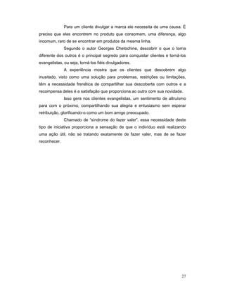 Para um cliente divulgar a marca ele necessita de uma causa. É
preciso que eles encontrem no produto que consomem, uma diferença, algo
incomum, raro de se encontrar em produtos da mesma linha.
              Segundo o autor Georges Chetochine, descobrir o que o torna
diferente dos outros é o principal segredo para conquistar clientes e torná-los
evangelistas, ou seja, torná-los fiéis divulgadores.
              A experiência mostra que os clientes que descobrem algo
inusitado, visto como uma solução para problemas, restrições ou limitações,
têm a necessidade frenética de compartilhar sua descoberta com outros e a
recompensa deles é a satisfação que proporciona ao outro com sua novidade.
              Isso gera nos clientes evangelistas, um sentimento de altruísmo
para com o próximo, compartilhando sua alegria e entusiasmo sem esperar
retribuição, glorificando-o como um bom amigo preocupado.
              Chamado de “síndrome do fazer valer”, essa necessidade deste
tipo de iniciativa proporciona a sensação de que o indivíduo está realizando
uma ação útil, não se tratando exatamente de fazer valer, mas de se fazer
reconhecer.




                                                                            27
 