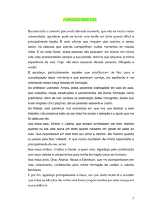 AGRADECIMENTOS


Durante todo o caminho percorrido até este momento, que não se iniciou nesta
universidade, agradecer pode se tornar uma tarefa um tanto quanto difícil e
principalmente injusta. É certo afirmar que ninguém vive sozinho, e sendo
assim, há pessoas que apenas compartilham curtos momentos de nossas
vidas. E de certa forma, essas pessoas não passaram em branco em minha
vida, elas acrescentaram sempre a sua parcela, mesmo que pequena, à minha
experiência de vida. Hoje, não devo esquecer dessas pessoas. Obrigada a
vocês!
E agradeço, particularmente, aqueles que contribuíram de fato para a
concretização deste momento e que estiveram comigo, me auxiliando e me
orientando nessa longa jornada de formação:
Ao professor Leonardo Amato, pelas pacientes explicações em sala de aula,
que subsidiou novas construções e pensamentos em minha formação como
publicitária. Além da boa vontade na elaboração desta monografia, desde que
eram singelas cinco páginas, até as pesadas sessenta e quatro.
Ao Rafael, pela paciência nos momentos em que tive que dedicar a este
trabalho, não podendo estar ao seu lado lhe dando a atenção e o apoio que me
foi dado por ele.
Aos meus pais, Afranio e Valeria, que sempre acreditaram em mim, mesmo
quando eu era uma aluna um tanto quanto relutante em gostar de salas de
aula. Que depositaram em mim todo seu amor e carinho, até mesmo quando
eu passei pela fase “rebelde”. E que nunca duvidaram da minha capacidade e
principalmente do meu amor.
Aos meus irmãos, Cristina e Daniel, a quem amo. Agradeço pela contribuição
com seus valores e pensamentos para minha formação como ser humano.
Aos meus avós, Diva, Afranio, Neusa e Edimilson, que me acompanharam em
meu crescimento, contribuindo para minha formação de caráter e valores
familiares.
E por fim, agradeço principalmente a Deus, em que tenho muita fé e acredito
que todas as bênçãos de minha vida foram proporcionadas por esta crença em
sua existência.



                                                                          3
 