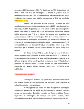 número em 2008 dobrou para 13%. No Brasil, apenas 15% da população não
utiliza e-mail para troca de informações. E mesmo as pessoas que não
possuem computador em casa, ou possuem mas não tem tempo para usá-lo,
freqüentam lan houses, esse público corresponde a 58% da população.
(ANEXO E – p. 50)
                Segundo as pesquisas do site “Cetic.br”, o celular foi outra
tecnologia que cresceu nos últimos quatro anos. Em 2005, o uso do celular era
realidade para 61% da população, e 15% destes usuários possuíam aparelho
celular com acesso à internet. Em 2008, o número de usuários de telefone
celular aumentou para 72%, e o número de pessoas com aparelhos que
possuem acesso à internet aumentou para 21%. Esse número corresponde ao
total de usuários no Brasil inteiro, ao dividirmos por classe social, veremos que
o número de pessoas que têm um aparelho celular é maior nas classes A e B,
acima de 90%, mas nas classes C, D e E, o número não é menor do que 50%,
mostrando que o aparelho celular é mais utilizado do que o computador
pessoal.
                Em 23 de abril de 2009, a Anatel divulgou a base de telefones
móveis ativos no Brasil. Até o final de março deste ano, havia 153,6 milhões de
linhas móveis em funcionamento no país. O número aponta um crescimento de
22% ao longo do último ano. Segundo a pesquisa, a cada 10 habitantes, 8
possuem um telefone celular. Ao todo, existem no país 153.673.139 de
assinantes no Serviço Móvel Pessoal (SMP), com 1.308.153 novas
habilitações.


3.3 Convergência midiática


                Convergência midiática é o grande fluxo de informações contido
nas diversas mídias de forma simultânea, que representa uma transformação
cultural, tecnológica e mercadológica.
                A convergência não ocorre por meio de aparelhos tecnológicos
sofisticados. Na verdade, ela ocorre no comportamento e na forma de agir e
pensar do consumidor. Conteúdos retirados de fontes midáticas formam
fragmentos de informações. Ao interagir com outras pessoas, essas
informações são trocadas e as pessoas adquirem mais pedaços de conteúdo.


                                                                              30
 