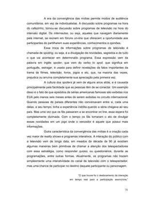 A era da convergência das mídias permite modos de audiência
comunitários, em vez de individualistas. A discussão sobre programas na hora
do cafezinho, tornou-se discussão sobre programas de televisão na hora do
intervalo digital. Os internautas, ou seja, aqueles que navegam diariamente
pela internet, se reúnem em fóruns on-line que oferecem a oportunidade aos
participantes de partilharem suas experiências, conhecimentos e opiniões.
               Essa troca de informações sobre programas de televisão é
chamada de spoiling, ou seja, é a divulgação de novidades, segredos e de tudo
o que vai acontecer em determinado programa. Essa expressão vem da
palavra em inglês spoiler, que vem do verbo to spoil, que significa em
português, estragar, é usada para definir revelações de fatos importantes da
trama de filmes, televisão, livros, jogos e etc, que, na maioria das vezes,
prejudica ou arruína completamente sua apreciação pela primeira vez.
               A cultura dos spoilers já vem de alguns anos atrás, e é causada
principalmente pela facilidade que as pessoas têm de se conectar. Um exemplo
disso é o fato de que episódios de séries americanas famosas são exibidas nos
EUA pelo menos seis meses antes de serem exibidas no circuito internacional.
Quando pessoas de países diferentes não conversavam entre si, cada uma
delas, a seu tempo, tinha a experiência inédita quando a série chegava ao seu
país. Mas uma vez que os fãs passaram a se encontrar on line, essa espera foi
completamente dizimada. Com o tempo os fãs tornaram o ato de divulgar
essas novidades em um jogo onde o vencedor é aquele que possui mais
informações.
               Outra característica da convergência das mídias é a criação cada
vez maior de reality shows e programas interativos. A interação do público com
a televisão vem de longa data, em meados da década de 90 já existiam
algumas maneiras bem primitivas de chamar a atenção dos telespectadores
com essa estratégia, como responder quizes, ou questionários, durante as
programações, entre outras formas. Atualmente, os programas não trazem
simplesmente uma interatividade do canal de televisão com o telespectador,
mas uma chance de participar no destino daquele participante ou personagem.


                                         “O que houve foi o deslocamento da interação
                                  em tempo real para a participação assíncrona.”



                                                                                  31
 