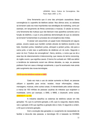(JENKINS, Henry; Cultura da Convergência, São
                                 Paulo: Aleph, 2008 – p. 91).



             Uma ferramenta que é uma das principais causadoras dessa
convergência é o aparelho de telefone celular. Nos últimos anos, os celulares
se tornaram cada vez mais importantes nas estratégias de marketing, como por
exemplo, em lançamento de filmes comerciais e músicas. O celular se tornou
uma ferramenta tão multiuso que não fabricam mais aparelhos somente com a
função de telefone, o que é uma poderosa demonstração de que os celulares
se tornaram fundamentais no processo de convergência das mídias.
             O celular vem assumindo um papel muito interessante em alguns
países. Jovens casais que mantêm contato através do telefone durante o dia
todo. Acordam juntos, trabalham juntos, almoçam e jantam juntos, vão para a
cama junto, e tudo isso a quilômetros de distância um do outro. Segundo o
autor do livro “Cultura da convergência”, Henry Jenkins, o nome que se dá a
esse tipo de relacionamento é telecocooning, que nasceu do termo cocooning,
do inglês coonin, que significa casulo. O termo foi cunhado em 1990 ara definir
a tendência de isolamento social nas últimas décadas, ou seja, as pessoas
preferem ficar em casa a interagir socialmente, o que foi acentuado mais ainda
pelo surgimento das novas tecnologias.


3.4 O uso do telefone celular e SMS


             Cada vez mais o uso do celular aumenta no Brasil, as pessoas
utilizam o aparelho para enviar, receber, trocar informações, vídeos,
mensagens, músicas, entre outras coisas. A interatividade pelo celular alcança
a marca de 150 milhões de pessoas usuárias de métodos que englobem a
mobilidade, como por exemplo, o SMS, o MMS, o bluetooth, entre outras.
(ANEXO F – p. 51)
             A indústria classifica os sistemas de telefonia celular em três
gerações: 1G, que é a primeira geração, a 2G, que é a segunda, depois desta,
veio a geração 2,5G que significa a geração dois e meio. E seguindo a ordem,
a 3G que é a terceira geração.
             Com a evolução das gerações e o surgimento da necessidade de
facilitar o dia-a-dia das pessoas, a tecnologia 3G é baseada na WCDMA

                                                                            32
 