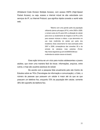 (Wideband Code Division Multiple Access), com acesso HSPA (High-Speed
Packet Access), ou seja, acesso a internet móvel de alta velocidade com
serviços de IP, ou Internet Protocol, que significa rápida conexão a world wide
web.


                                           “Mesmo com uma grande parte da população
                                 utilizando planos pré-pagos (91%), entre 2005 e 2008,
                                 o número subiu de 4% para 24% a utilização do celular
                                 para envio ou recebimento de imagens e de 9% a 23%
                                 para acessar músicas e vídeos, o que demonstra um
                                 uso mais multimídia do celular por parte dos
                                 brasileiros. Esse crescimento foi mais acentuado entre
                                 2007 e 2008, conseqüência das conexões 3G e da
                                 entrada     de   celulares   mais    potentes     (Fonte:
                                 http://www.tiagodoria.ig.com.br/2009/03/26/uso-
                                 multimidia-do-celular-cresce-no-brasil/)



             Essa ação tornou-se um vício para muitos adolescentes e jovens
adultos, que viram uma maneira fácil de trocar, informações, arquivos, entre
outros, e hoje são usuários assíduos do celular
             De acordo com a pesquisa feita anualmente pelo site Centro de
Estudos sobre as TICs (Tecnologias da informação e comunicação), o Cetic, o
número de pessoas que possuem um celular é maior até do que as que
possuem um telefone fixo, enquanto 72% da população têm celular, somente
36% têm aparelho de telefone fixo.




                                                                                       33
 