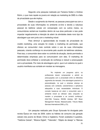 Segundo uma pesquisa realizada por Fareena Sultan e Andrew
Rohm, o que mais repele os jovens em relação ao marketing de SMS é a falta
de privacidade que ele implica.
             Desde o surgimento da Internet, as pessoas preocupam-se com a
privacidade de suas informações no ambiente on-line e devido a natureza
pessoal do telefone celular em comparação com os outros meios, os
consumidores sentem-se invadidos dentro de sua área particular e isso pode
impactar negativamente a intenção de aderir às atividades deste novo tipo de
abordagem que vem junto com o marketing móvel.
             Para diminuir a agressividade da invasão de privacidade do
mobile marketing, uma solução foi criada: o marketing de permissão, que
oferece ao consumidor mais controle sobre o uso de suas informações
pessoais, criando confiança no anunciante pelo usuário de telefones celulares.
Para isso, o consumidor deve estar no controle da situação, dando permissão a
determinadas empresas para se comunicarem com eles. O marketing de
permissão deve enfatizar a construção de confiança e reduzir a preocupação
com a privacidade. Por meio de abordagens opt-in, que é um sistema no qual o
usuário manifesta sua vontade em receber as mensagens.


                                          “Ao     implantar    um   programa     opt-in,    os
                                  profissionais       devem   compreender    e   admitir    as
                                  preocupações com a privacidade entre os diferentes
                                  segmentos de mercado. Uma abordagem possível é a
                                  personalização, na qual a empresa alcança as
                                  pessoas com conteúdo, características e aplicativos
                                  adequados       a    suas   necessidades   individuais.   O
                                  conceito baseia-se em atrair o consumidor para o
                                  ambiente móvel ao oferecer valor, enquanto se
                                  mantém a privacidade e se constrói confiança.”
                                  (SULTAN, Fareena; ROHM, Andrew. MIT Sloan
                                  Management Review, Massachusetts: Tribune Media
                                  Services International 2008, p.72).



             Um pesquisa realizada pelo Grupo Synovate foi divulgada pela
revista Época em maio de 2009, sobre os hábitos de consumo (da geração
celular) dos jovens do Brasil, China e Inglaterra. Foram avaliados 5 quesitos,
“Telefone Celular”, “Música Digital”, “Televisão”, “Objeto de desejo” e “Marcas
                                                                                            36
 