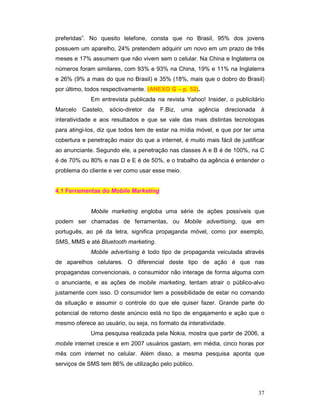 preferidas”. No quesito telefone, consta que no Brasil, 95% dos jovens
possuem um aparelho, 24% pretendem adquirir um novo em um prazo de três
meses e 17% assumem que não vivem sem o celular. Na China e Inglaterra os
números foram similares, com 93% e 93% na China, 19% e 11% na Inglaterra
e 26% (9% a mais do que no Brasil) e 35% (18%, mais que o dobro do Brasil)
por último, todos respectivamente. (ANEXO G – p. 52).
             Em entrevista publicada na revista Yahoo! Insider, o publicitário
Marcelo Castelo, sócio-diretor da F.Biz, uma agência direcionada à
interatividade e aos resultados e que se vale das mais distintas tecnologias
para atingi-los, diz que todos tem de estar na mídia móvel, e que por ter uma
cobertura e penetração maior do que a internet, é muito mais fácil de justificar
ao anunciante. Segundo ele, a penetração nas classes A e B é de 100%, na C
é de 70% ou 80% e nas D e E é de 50%, e o trabalho da agência é entender o
problema do cliente e ver como usar esse meio.


4.1 Ferramentas do Mobile Marketing


             Mobile marketing engloba uma série de ações possíveis que
podem ser chamadas de ferramentas, ou Mobile advertising, que em
português, ao pé da letra, significa propaganda móvel, como por exemplo,
SMS, MMS e até Bluetooth marketing.
             Mobile advertising é todo tipo de propaganda veiculada através
de aparelhos celulares. O diferencial deste tipo de ação é que nas
propagandas convencionais, o consumidor não interage de forma alguma com
o anunciante, e as ações de mobile marketing, tentam atrair o público-alvo
justamente com isso. O consumidor tem a possibilidade de estar no comando
da situação e assumir o controle do que ele quiser fazer. Grande parte do
potencial de retorno deste anúncio está no tipo de engajamento e ação que o
mesmo oferece ao usuário, ou seja, no formato da interatividade.
             Uma pesquisa realizada pela Nokia, mostra que partir de 2006, a
mobile internet cresce e em 2007 usuários gastam, em média, cinco horas por
mês com internet no celular. Além disso, a mesma pesquisa aponta que
serviços de SMS tem 86% de utilização pelo público.



                                                                             37
 