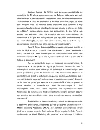 Luciane Moreira, da BizVox, uma empresa especializada em
consultoria de TI, afirma que as empresas de Telecom estão cada vez mais
independentes e acredita que são concorrentes fortes de agências publicitárias,
“por conhecer a fundo as ferramentas e até criar novas em função de ações
que desejam fazer, as mesmas estão ampliando seus domínios e hoje
possuem departamentos de criação próprios para atender os clientes em todos
os estágios”. Luciane afirma ainda, que profissionais da área talvez não
saibam, por enquanto, como se aproveitar do novo comportamento do
consumidor, e diz que “Por mais paradoxal que seja, com tantas maneiras de
se obter informação, ou seja com tantos canais, fica mais fácil para o
consumidor se informar e mais difícil para a empresa comunicar”.
              Aruanã Bento, da agência K!Comunicação, afirma que quando se
trata de SMS, é preciso construir uma relação com o cliente, conhecê-lo a
fundo. Ele diz que “todo mundo quer ser comunicado sobre aquilo que
realmente interessa. Mas para isso é preciso conhecer melhor quem está do
lado de lá do celular”.
              Ao ser perguntado sobre as mudanças no comportmento do
consumidor e a percepção de alguns profissionais, Aruanã diz que “a
convergência natural entre tecnologia da informação e a comunicação vem
sendo percebida a partir do momento que esta provoca uma alteração no
comportamento social. É justamente na aparição destas oportunidades que o
mercado trabalha, desenvolvendo serviços e produtos sob medida”. Diferente
de Luciane, ele pensa que agências e empresas de TI e Telecom podem se
tornar parceiras, “a tendência dos canais de comunicação é a total
convergência entre        eles. Essas   empresas   são imprescindíveis   como
ferramentas de comunicação, desde que estejam e sintonia com um discurso
que contribua para um objetivo maior, como a construção de uma marca sólida,
por exemplo”.
              Roberta Moura, da empresa Hanzo, possui opiniões semelhantes
a dos outros profissionais, acreditando que “as operadoras, junatamente com a
Mobile Marketing Association (MMA), não permitem que empresas enviem
SMS para qualquer usuário. Estão evitando SPAM através do SMS. Portanto
muitas ações de Mobile Marketing são barradas.”, e acredita que o problema



                                                                            39
 