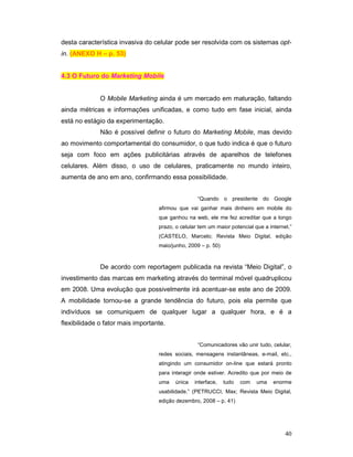 desta característica invasiva do celular pode ser resolvida com os sistemas opt-
in. (ANEXO H – p. 53)


4.3 O Futuro do Marketing Mobile


              O Mobile Marketing ainda é um mercado em maturação, faltando
ainda métricas e informações unificadas, e como tudo em fase inicial, ainda
está no estágio da experimentação.
              Não é possível definir o futuro do Marketing Mobile, mas devido
ao movimento comportamental do consumidor, o que tudo indica é que o futuro
seja com foco em ações publicitárias através de aparelhos de telefones
celulares. Além disso, o uso de celulares, praticamente no mundo inteiro,
aumenta de ano em ano, confirmando essa possibilidade.


                                                   “Quando o presidente do Google
                                   afirmou que vai ganhar mais dinheiro em mobile do
                                   que ganhou na web, ele me fez acreditar que a longo
                                   prazo, o celular tem um maior potencial que a internet.”
                                   (CASTELO, Marcelo; Revista Meio Digital, edição
                                   maio/junho, 2009 – p. 50)



              De acordo com reportagem publicada na revista “Meio Digital”, o
investimento das marcas em marketing através do terminal móvel quadruplicou
em 2008. Uma evolução que possivelmente irá acentuar-se este ano de 2009.
A mobilidade tornou-se a grande tendência do futuro, pois ela permite que
indivíduos se comuniquem de qualquer lugar a qualquer hora, e é a
flexibilidade o fator mais importante.


                                                   “Comunicadores vão unir tudo, celular,
                                   redes sociais, mensagens instantâneas, e-mail, etc.,
                                   atingindo um consumidor on-line que estará pronto
                                   para interagir onde estiver. Acredito que por meio de
                                   uma    única   interface,   tudo   com   uma    enorme
                                   usabilidade.” (PETRUCCI, Max; Revista Meio Digital,
                                   edição dezembro, 2008 – p. 41)




                                                                                        40
 