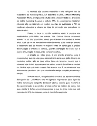O interesse dos usuários brasileiros é uma vantagem para os
investidores do marketing móvel. Em dezembro de 2008, a Mobile Marketing
Association (MMA), divulgou uma estudo sobre a receptividade dos brasileiros
ao mobile marketing. Segundo o estudo, 74% do consumidores mostraram
interesse alto ou moderado em receber esse tipo de publicidade e 72% se
mostraram dispostos a integrar as listas de permissão das operadoras no
sistema opt-in.
             Porém, a força do mobile marketing ainda é pequena nos
investimentos publicitários das marcas. Nos Estados Unidos movimenta
apenas 1% do bolo publicitário, sendo que no Brasil esse número é menor
ainda. Além de ser um mercado em desenvolvimento, outra coisa que dificulta
o crescimento são os modelos de negócio ainda em construção. É preciso
definir preços e formatos de compra, garantir autorização do usuário que é
público-alvo, criação de listas, entre outros empecilhos.
             A criação de listas ainda é um grande problema, pois é
imprescindível que ela seja criada especialmente para cada ação diferente de
marketing mobile. Não se deve utilizar listas de terceiros, mesmo que o
interesse seja similar, algumas pessoas podem se sentir invadidas ao receber
um SMS de algo que nunca ouviram falar em sua vida. É necessário que elas
tenham dado permissão para que o nome delas esteja à disposição deste tipo
de ação.
             Michael Becker, vice-presidente executivo de desenvolvimentos
de negócios da I-Loop Mobile, uma das agências responsáveis pelas ações de
mobile marketing na campanha de Barack Obama, acredita que o momento é
de experimentação e que ainda é preciso unificar as matrizes de ações, mas
que o celular é de fato uma mídia poderosa, já que é a única mídia que está
nas mãos de 60% das pessoas, cerca de dezoito horas por dia.




                                                                         41
 