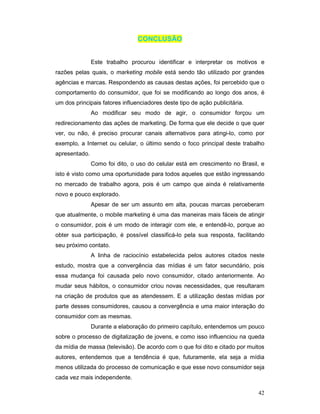 CONCLUSÃO


               Este trabalho procurou identificar e interpretar os motivos e
razões pelas quais, o marketing mobile está sendo tão utilizado por grandes
agências e marcas. Respondendo as causas destas ações, foi percebido que o
comportamento do consumidor, que foi se modificando ao longo dos anos, é
um dos principais fatores influenciadores deste tipo de ação publicitária.
               Ao modificar seu modo de agir, o consumidor forçou um
redirecionamento das ações de marketing. De forma que ele decide o que quer
ver, ou não, é preciso procurar canais alternativos para atingi-lo, como por
exemplo, a Internet ou celular, o último sendo o foco principal deste trabalho
apresentado.
               Como foi dito, o uso do celular está em crescimento no Brasil, e
isto é visto como uma oportunidade para todos aqueles que estão ingressando
no mercado de trabalho agora, pois é um campo que ainda é relativamente
novo e pouco explorado.
               Apesar de ser um assunto em alta, poucas marcas perceberam
que atualmente, o mobile marketing é uma das maneiras mais fáceis de atingir
o consumidor, pois é um modo de interagir com ele, e entendê-lo, porque ao
obter sua participação, é possível classificá-lo pela sua resposta, facilitando
seu próximo contato.
               A linha de raciocínio estabelecida pelos autores citados neste
estudo, mostra que a convergência das mídias é um fator secundário, pois
essa mudança foi causada pelo novo consumidor, citado anteriormente. Ao
mudar seus hábitos, o consumidor criou novas necessidades, que resultaram
na criação de produtos que as atendessem. E a utilização destas mídias por
parte desses consumidores, causou a convergência e uma maior interação do
consumidor com as mesmas.
               Durante a elaboração do primeiro capítulo, entendemos um pouco
sobre o processo de digitalização de jovens, e como isso influenciou na queda
da mídia de massa (televisão). De acordo com o que foi dito e citado por muitos
autores, entendemos que a tendência é que, futuramente, ela seja a mídia
menos utilizada do processo de comunicação e que esse novo consumidor seja
cada vez mais independente.

                                                                             42
 