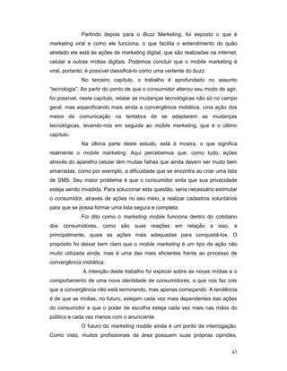 Partindo depois para o Buzz Marketing, foi exposto o que é
marketing viral e como ele funciona, o que facilita o entendimento do quão
atrelado ele está às ações de marketing digital, que são realizadas na internet,
celular e outras mídias digitais. Podemos concluir que o mobile marketing é
viral, portanto, é possível classificá-lo como uma vertente do buzz.
             No terceiro capítulo, o trabalho é aprofundado no assunto
“tecnologia”. Ao partir do ponto de que o consumidor alterou seu modo de agir,
foi possível, neste capítulo, relatar as mudanças tecnológicas não só no campo
geral, mas especificando mais ainda a convergência midiática, uma ação dos
meios de comunicação na tentativa de se adaptarem as mudanças
tecnológicas, levando-nos em seguida ao mobile marketing, que é o último
capítulo.
             Na última parte deste estudo, está à mostra, o que significa
realmente o mobile marketing. Aqui percebemos que, como tudo, ações
através do aparelho celular têm muitas falhas que ainda devem ser muito bem
amarradas, como por exemplo, a dificuldade que se encontra ao criar uma lista
de SMS. Seu maior problema é que o consumidor sinta que sua privacidade
esteja sendo invadida. Para solucionar esta questão, seria necessário estimular
o consumidor, através de ações no seu meio, a realizar cadastros voluntários
para que se possa formar uma lista segura e completa.
             Foi dito como o marketing mobile funciona dentro do cotidiano
dos consumidores, como são suas reações em relação a isso, e
principalmente, quais as ações mais adequadas para conquistá-los. O
propósito foi deixar bem claro que o mobile marketing é um tipo de ação não
muito utilizada ainda, mas é uma das mais eficientes frente ao processo de
convergência midiática.
              A intenção deste trabalho foi explicar sobre as novas mídias e o
comportamento de uma nova identidade de consumidores, o que nos faz crer
que a convergência não está terminando, mas apenas começando. A tendência
é de que as mídias, no futuro, estejam cada vez mais dependentes das ações
do consumidor e que o poder de escolha esteja cada vez mais nas mãos do
público e cada vez menos com o anunciante.
             O futuro do marketing mobile ainda é um ponto de interrogação.
Como visto, muitos profissionais da área possuem suas próprias opiniões,


                                                                             43
 