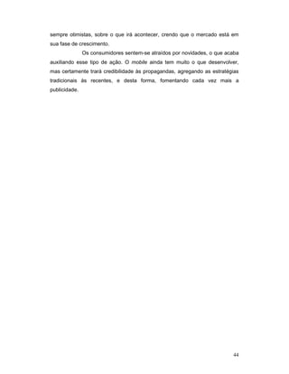 sempre otimistas, sobre o que irá acontecer, crendo que o mercado está em
sua fase de crescimento.
               Os consumidores sentem-se atraídos por novidades, o que acaba
auxiliando esse tipo de ação. O mobile ainda tem muito o que desenvolver,
mas certamente trará credibilidade às propagandas, agregando as estratégias
tradicionais às recentes, e desta forma, fomentando cada vez mais a
publicidade.




                                                                         44
 
