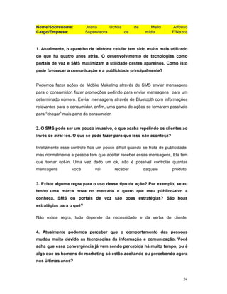 Nome/Sobrenome:           Joana       Uchöa         de      Mello       Affonso
Cargo/Empresa:            Supervisora       de           mídia         F/Nazca



1. Atualmente, o aparelho de telefone celular tem sido muito mais utilizado
do que há quatro anos atrás. O desenvolvimento de tecnologias como
portais de voz e SMS maximizam a utilidade destes aparelhos. Como isto
pode favorecer a comunicação e a publicidade principalmente?


Podemos fazer ações de Mobile Maketing através de SMS enviar mensagens
para o consumidor, fazer promoções pedindo para enviar mensagens para um
determinado número. Enviar mensagens através de Bluetooth com informações
relevantes para o consumidor, enfim, uma gama de ações se tornaram possíveis
para “chegar” mais perto do consumidor.


2. O SMS pode ser um pouco invasivo, o que acaba repelindo os clientes ao
invés de atraí-los. O que se pode fazer para que isso não aconteça?

Infelizmente esse controle fica um pouco difícil quando se trata de publicidade,
mas normalmente a pessoa tem que aceitar receber essas mensagens, Ela tem
que tornar opt-in. Uma vez dado um ok, não é possível controlar quantas
mensagens         você         vai        receber        daquele       produto.


3. Existe alguma regra para o uso desse tipo de ação? Por exemplo, se eu
tenho uma marca nova no mercado e quero que meu público-alvo a
conheça. SMS ou portais de voz são boas estratégias? São boas
estratégias para o quê?

Não existe regra, tudo depende da necessidade e da verba do cliente.


4. Atualmente podemos perceber que o comportamento das pessoas
mudou muito devido as tecnologias da informação e comunicação. Você
acha que essa convergência já vem sendo percebida há muito tempo, ou é
algo que os homens de marketing só estão aceitando ou percebendo agora
nos últimos anos?



                                                                             54
 