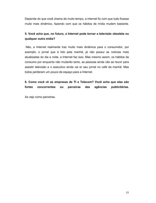 Depende do que você chama de muito tempo, a internet fiz com que tudo ficasse
muito mais dinâmico, fazendo com que os hábitos de mídia mudem bastante.


5. Você acha que, no futuro, a Internet pode tornar a televisão obsoleta ou
qualquer outra mídia?

Não, a Internet realmente traz muito mais dinâmica para o consumidor, por
exemplo: o jornal que é lido pela manhã, já não possui as notícias mais
atualizadas do dia a noite, a Internet faz isso. Mas mesmo assim, os hábitos de
consumo por enquanto não mudarão tanto, as pessoas ainda vão se reunir para
assistir televisão e o executivo ainda vai er seu jornal no café da manhã. Mas
todos perderam um pouco de espaço para a Internet.


6. Como você vê as empresas de TI e Telecom? Você acha que elas são
fortes   concorrentes     ou    parceiras    das     agências    publicitárias.


As vejo como parceiras.




                                                                            55
 