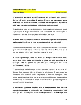 Nome/Sobrenome: Aruanã Bento
Empresa/Cargo:                                                 K!Comunicação


1. Atualmente, o aparelho de telefone celular tem sido muito mais utilizado
do que há quatro anos atrás. O desenvolvimento de tecnologias como
portais de voz e SMS maximizam a utilidade destes aparelhos. Como isto
pode favorecer a comunicação e a publicidade principalmente?

O celular como canal de comunicação com público-alvo contribui não só para a
segmentação do target mas também para a velocidade da comunicação. E
velocidade e precisão em propaganda fazem toda a diferença.


2. O SMS pode ser um pouco invasivo, o que acaba repelindo os clientes ao
invés de atraí-los. O que se pode fazer para que isso não aconteça?


Construir um relacionamento mais profundo junto ao público-alvo. Todo mundo
quer ser comunicado sobre aquilo que realmente interessa. Mas para isso é
preciso conhecer melhor quem está do lado de lá do celular.


3. Existe alguma regra para o uso desse tipo de ação? Por exemplo, se eu
tenho uma marca nova no mercado e quero que meu público-alvo a
conheça. SMS ou portais de voz são boas estratégias? São boas
estratégias para o quê?

O segmento de telefonia móvel possui um órgão regulador e funciona sob
diversas leis, inclusive sobre a invasão de privacidade. O uso correto da
ferramenta pode contribuir para o lançamento de produtos, promoções, entre
outros. Não é possível precisar que as ferramentas mobile sejam boas estratégia
isoladamente, pois estas só se tornam realmente efetivas quando integradas a
outras ações de comunicação.


4. Atualmente podemos perceber que o comportamento das pessoas
mudou muito devido as tecnologias da informação e comunicação. Você
acha que essa convergência já vem sendo percebida há muito tempo, ou é



                                                                            56
 
