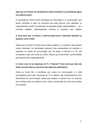 algo que os homens de marketing só estão aceitando ou percebendo agora
nos últimos anos?

A convergência natural entre tecnologia da informação e a comunicação vem
sendo percebida a partir do momento que esta provoca uma alteração no
comportamento social. É justamente na aparição destas oportunidades q    ue o
mercado   trabalha,   desenvolvendo   serviços   e   produtos   sob   medida.


5. Você acha que, no futuro, a internet pode tornar a televisão obsoleta ou
qualquer outra mídia?


Desde que o mundo é mundo novas mídias surgiram e, no entanto, não tornaram
outras obsoletas. As tecnologias possuem esta necessidade de substituir a
existente, os canais de comunicação não. Se estas, a Internet e a TV, não
convergirem para uma coisa só, tenho certeza que encontraram oportunidades
para sobreviverem separadamente.


6. Como você vê as empresas de TI e Telecom? Você acha que elas são
fortes concorrentes ou parceiras das agências publicitárias.

Como eu havia dito, a tendência dos canais de comunicação é a total
convergência entre eles. Empresas de TI e Telecom são imprescindíveis como
ferramentas de comunicação, desde que estejam e sintonia com um discurso
que contribua para um objetivo maior, como a construção de uma marca sólida,
por exemplo.




                                                                           57
 