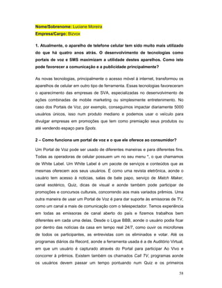 Nome/Sobrenome: Luciane Moreira
Empresa/Cargo: Bizvox

1. Atualmente, o aparelho de telefone celular tem sido muito mais utilizado
do que há quatro anos atrás. O desenvolvimento de tecnologias como
portais de voz e SMS maximizam a utilidade destes aparelhos. Como isto
pode favorecer a comunicação e a publicidade principalmente?

As novas tecnologias, principalmente o acesso móvel à internet, transformou os
aparelhos de celular em outro tipo de ferramenta. Essas tecnologias favoreceram
o aparecimento das empresas de SVA, especializadas no desenvolvimento de
ações combinadas de mobile marketing ou simplesmente entretenimento. No
caso dos Portais de Voz, por exemplo, conseguimos impactar diariamente 5000
usuários únicos, isso num produto mediano e podemos usar o veículo para
divulgar empresas em promoções que tem como premiação seus produtos ou
até vendendo espaço para Spots.

2 – Como funciona um portal de voz e o que ele oferece ao consumidor?

Um Portal de Voz pode ser usado de diferentes maneiras e para diferentes fins.
Todas as operadoras de celular possuem um no seu menu *, o que chamamos
de White Label. Um White Label é um pacote de serviços e conteúdos que as
mesmas oferecem aos seus usuários. É como uma revista eletrônica, aonde o
usuário tem acesso à noticias, salas de bate papo, serviço de Match Maker,
canal esotérico, Quiz, dicas de visual e aonde também pode participar de
promoções e concursos culturais, concorrendo aos mais variados prêmios. Uma
outra maneira de usar um Portal de Voz é para dar suporte às emissoras de TV,
como um canal a mais de comunicação com o telespectador. Temos experiência
em todas as emissoras de canal aberto do país e fizemos trabalhos bem
diferentes em cada uma delas. Desde o Ligue BBB, aonde o usuário podia ficar
por dentro das notícias da casa em tempo real 24/7, como ouvir os microfones
de todos os participantes, as entrevistas com os eliminados e votar. Até os
programas diários da Record, aonde a ferramenta usada é a de Auditório Virtual,
em que um usuário é capturado através do Portal para participar Ao Vivo e
concorrer à prêmios. Existem também os chamados Call TV, programas aonde
os usuários devem passar um tempo pontuando num Quiz e os primeiros

                                                                            58
 