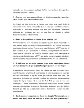 colocados são chamados para participar Ao Vivo e tem a chance de responder a
Puzzles e concorrer à prêmios.

3 – Por que você acha que portais de voz funcionam quando o assunto é
atrair clientes para determinada marca?

Os Portais de Voz funcionam a medida que criam uma canal direto do
consumidor com a marca em questão. Quando o serviço é satisfatório, cria uma
fidelização. É importante ressaltar que eles são ferramentas geralmente
utilizadas por empresas que tem em seu foco de atuação a própria
telecomunicação ou entretenimento.

4 – Quais as desvantagens na criação de um portal de voz?

Um Portal de Voz pode não atingir seu objetivo quando é mal direcionado, ou
seja, espera atingir um público que originalmente não usa ou que dificilmente
usaria esse tipo de serviço. Tivemos uma experiência com a MTV que não foi
bem sucedida, já que o público alvo da emissora, utiliza principalmente internet e
SMS para se comunicar. De qualquer maneira, como é uma fonte extra de
receita para o cliente (no caso a MTV), que ganha com a minutagem feita dentro
do Portal, não há prejuízo financeiro quando os números não são satisfatórios.

5 - O SMS pode ser um pouco invasivo, o que acaba repelindo os clientes
ao invés de atraí-los. O que se pode fazer para que isso não aconteça?

A experiência que temos com SMS, nos mostra que eles funcionam melhor
quando ligados a um prêmio. O usuário gosta de saber que apesar de pagar por
ele está concorrendo a alguma coisa que custaria muito mais caro. Nas
assinaturas de boletins por exemplo, a maioria dos assinantes acaba desistindo
depois de alguns meses. Há o caso da Dada Net que vale a pena você
investigarr, a Dada é uma empresa italiana que ganhou muito dinheiro fazendo
assinatura de download de truetone. Os usuários assinavam e tinham direito a
baixar X por mês. Ela se comunicava através da internet – banners nos sites
mais variados.

6 – Existe alguma regra para o uso desse tipo de ação? Por exemplo, se eu
tenho uma marca nova no mercado e quero que meu público-alvo a

                                                                                 59
 