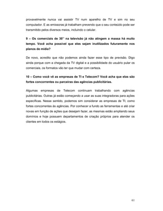 provavelmente nunca vai assistir TV num aparelho de TV e sim no seu
computador. E as emissoras já trabalham prevendo que o seu conteúdo pode ser
transmitido pelos diversos meios, incluindo o celular.

9 – Os comerciais de 30’’ na televisão já não atingem a massa há muito
tempo. Você acha possível que eles sejam inutilizados futuramente nos
planos de mídia?

De novo, acredito que não podemos ainda fazer esse tipo de previsão. Digo
ainda porque com a chegada da TV digital e a possibilidade do usuário pular os
comerciais, os formatos vão ter que mudar com certeza.

10 – Como você vê as empresas de TI e Telecom? Você acha que elas são
fortes concorrentes ou parceiras das agências publicitárias.

Algumas    empresas    de   Telecom     continuam    trabalhando   com   agências
publicitárias. Outras já estão começando a usar as suas integradoras para ações
específicas. Nesse sentido, podemos sim considerar as empresas de TI, como
fortes concorrentes às agências. Por conhecer a fundo as ferramentas e até criar
novas em função de ações que desejam fazer, as mesmas estão ampliando seus
domínios e hoje possuem departamentos de criação próprios para atender os
clientes em todos os estágios.




                                                                               61
 