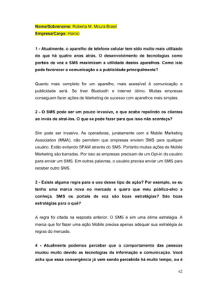 Nome/Sobrenome: Roberta M. Moura Brasil
Empresa/Cargo: Hanzo


1 - Atualmente, o aparelho de telefone celular tem sido muito mais utilizado
do que há quatro anos atrás. O desenvolvimento de tecnologias como
portais de voz e SMS maximizam a utilidade destes aparelhos. Como isto
pode favorecer a comunicação e a publicidade principalmente?


Quanto mais completo for um aparelho, mais acessível à comunicação e
publicidade será. Se tiver Bluetooth e internet ótimo. Muitas empresas
conseguem fazer ações de Marketing de sucesso com aparelhos mais simples.


2 - O SMS pode ser um pouco invasivo, o que acaba repelindo os clientes
ao invés de atraí-los. O que se pode fazer para que isso não aconteça?


Sim pode ser invasivo. As operadoras, junatamente com a Mobile Marketing
Association (MMA), não permitem que empresas enviem SMS para qualquer
usuário. Estão evitando SPAM através do SMS. Portanto muitas ações de Mobile
Marketing são barradas. Por isso as empresas precisam de um Opt-In do usuário
para enviar um SMS. Em outras palavras, o usuário precisa enviar um SMS para
receber outro SMS.


3 - Existe alguma regra para o uso desse tipo de ação? Por exemplo, se eu
tenho uma marca nova no mercado e quero que meu público-alvo a
conheça. SMS ou portais de voz são boas estratégias? São boas
estratégias para o quê?


A regra foi citada na resposta anterior. O SMS é sim uma ótima estratégia. A
marca que for fazer uma ação Mobile precisa apenas adequar sua estratégia às
regras do mercado.


4 - Atualmente podemos perceber que o comportamento das pessoas
mudou muito devido as tecnologias da informação e comunicação. Você
acha que essa convergência já vem sendo percebida há muito tempo, ou é

                                                                            62
 