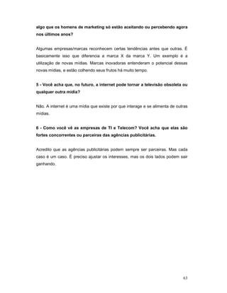 algo que os homens de marketing só estão aceitando ou percebendo agora
nos últimos anos?


Algumas empresas/marcas reconhecem certas tendências antes que outras. É
basicamente isso que diferencia a marca X da marca Y. Um exemplo é a
utilização de novas mídias. Marcas inovadoras entenderam o potencial dessas
novas mídias, e estão colhendo seus frutos há muito tempo.


5 - Você acha que, no futuro, a internet pode tornar a televisão obsoleta ou
qualquer outra mídia?


Não. A internet é uma mídia que existe por que interage e se alimenta de outras
mídias.


6 - Como você vê as empresas de TI e Telecom? Você acha que elas são
fortes concorrentes ou parceiras das agências publicitárias.


Acredito que as agências publicitárias podem sempre ser parceiras. Mas cada
caso é um caso. É preciso ajustar os interesses, mas os dois lados podem sair
ganhando.




                                                                            63
 