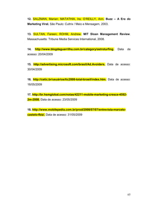 12. SALZMAN, Marian; MATATHIA, Ira; O’REILLY, Ann. Buzz – A Era do
Marketing Viral. São Paulo: Cultrix / Meio e Mensagem, 2003.


13. SULTAN, Fareen; ROHM, Andrew. MIT Sloan Management Review.
Massachusetts: Tribune Media Services International, 2008.


14.   http://www.blogdeguerrilha.com.br/category/astroturfing.    Data   de
acesso: 20/04/2009


15. http://advertising.microsoft.com/brasil/Ad.Avoiders. Data de acesso:
30/04/2009


16. http://cetic.br/usuários/tic2008-total-brasil/index.htm. Data de acesso:
16/05/2009


17. http://br.hsmglobal.com/notas/42211-mobile-marketing-cresce-4592-
2m-2008. Data de acesso: 23/05/2009


18. http://www.mobilepedia.com.br/prod/2008/07/07/entrevista-marcelo-
castelo-fbiz/. Data de acesso: 31/05/2009




                                                                         65
 